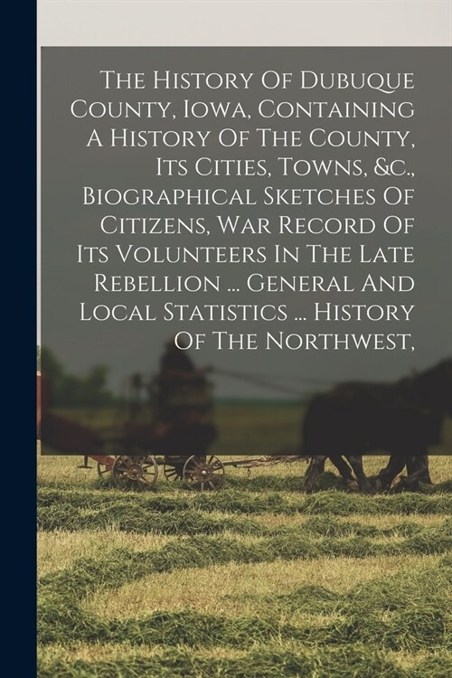 The History Of Dubuque County, Iowa, Containing A History Of The County, Its Cities, Towns, &c., Biographical Sketches Of Citizens, War Record Of Its (Paperback)