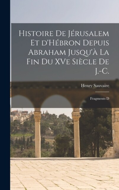 Histoire de J?usalem et dH?ron depuis Abraham Jusqu?la fin du XVe si?le de J.-C.: Fragments d (Hardcover)