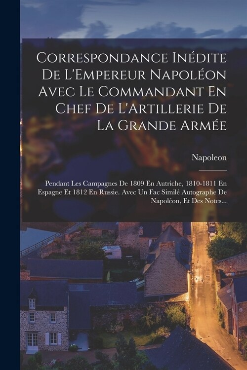 Correspondance In?ite De LEmpereur Napol?n Avec Le Commandant En Chef De LArtillerie De La Grande Arm?: Pendant Les Campagnes De 1809 En Autriche (Paperback)