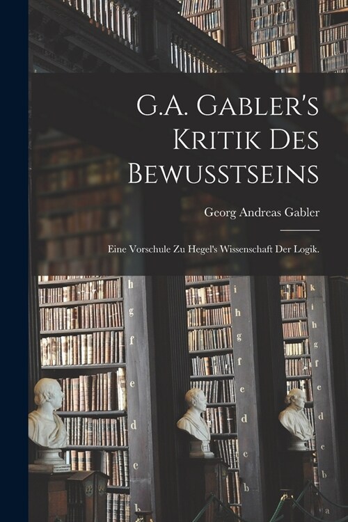 G.A. Gablers Kritik des Bewusstseins: Eine Vorschule zu Hegels Wissenschaft der Logik. (Paperback)