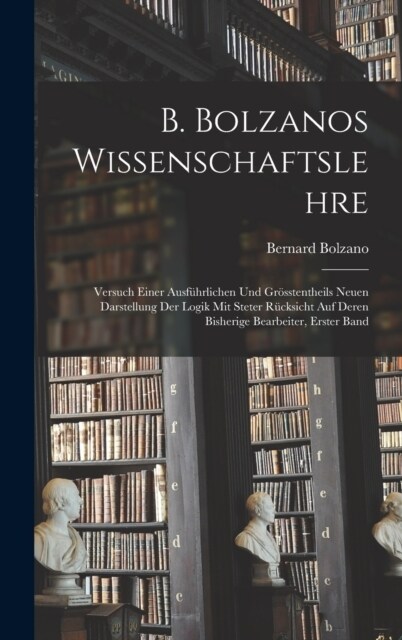 B. Bolzanos Wissenschaftslehre: Versuch Einer Ausf?rlichen Und Gr?stentheils Neuen Darstellung Der Logik Mit Steter R?ksicht Auf Deren Bisherige Be (Hardcover)