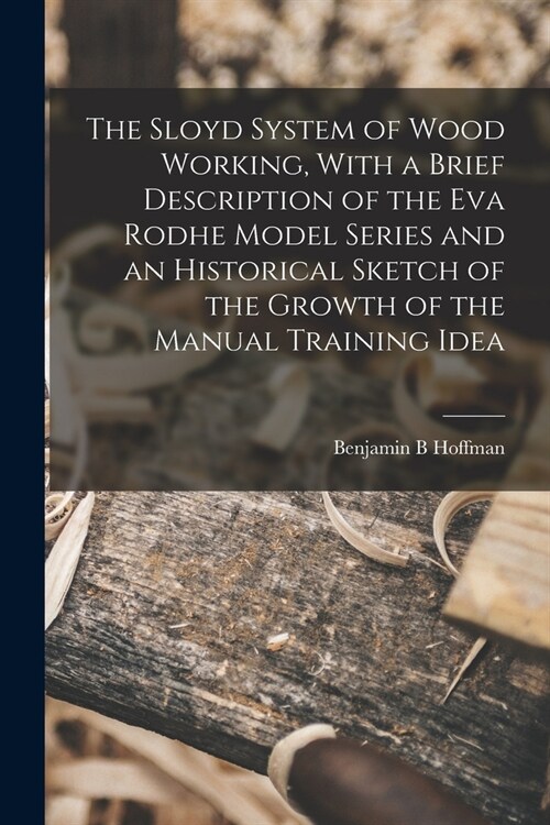 The Sloyd System of Wood Working, With a Brief Description of the Eva Rodhe Model Series and an Historical Sketch of the Growth of the Manual Training (Paperback)