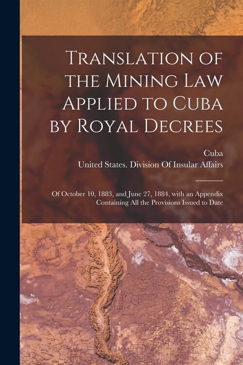 Translation of the Mining Law Applied to Cuba by Royal Decrees: Of October 10, 1883, and June 27, 1884, with an Appendix Containing All the Provisions (Paperback)