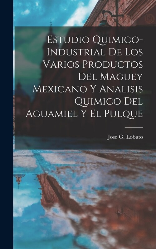 Estudio Quimico-Industrial De Los Varios Productos Del Maguey Mexicano Y Analisis Quimico Del Aguamiel Y El Pulque (Hardcover)