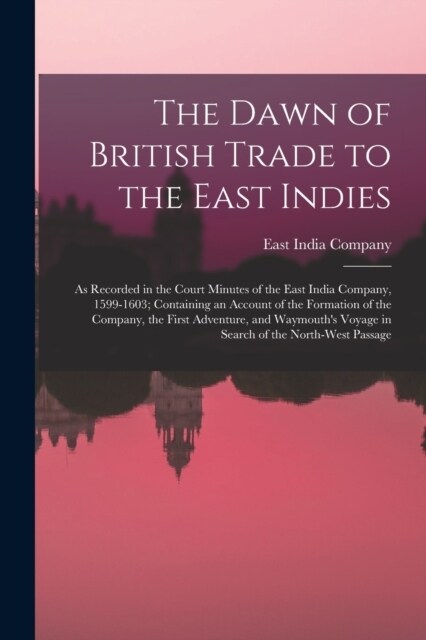 The Dawn of British Trade to the East Indies: As Recorded in the Court Minutes of the East India Company, 1599-1603; Containing an Account of the Form (Paperback)