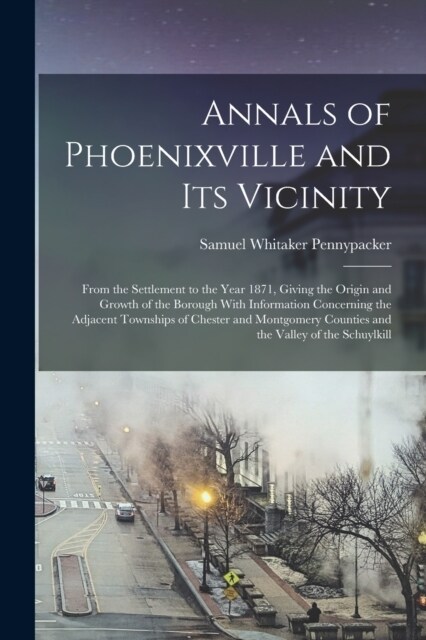 Annals of Phoenixville and Its Vicinity: From the Settlement to the Year 1871, Giving the Origin and Growth of the Borough With Information Concerning (Paperback)