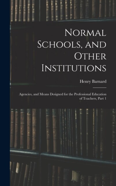 Normal Schools, and Other Institutions: Agencies, and Means Designed for the Professional Education of Teachers, Part 1 (Hardcover)