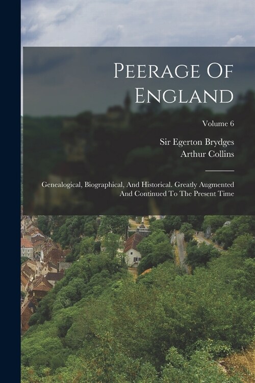 Peerage Of England: Genealogical, Biographical, And Historical. Greatly Augmented And Continued To The Present Time; Volume 6 (Paperback)