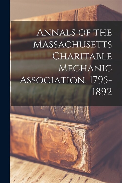 Annals of the Massachusetts Charitable Mechanic Association, 1795-1892 (Paperback)