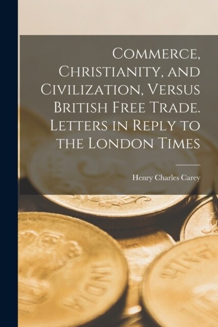 Commerce, Christianity, and Civilization, Versus British Free Trade. Letters in Reply to the London Times (Paperback)