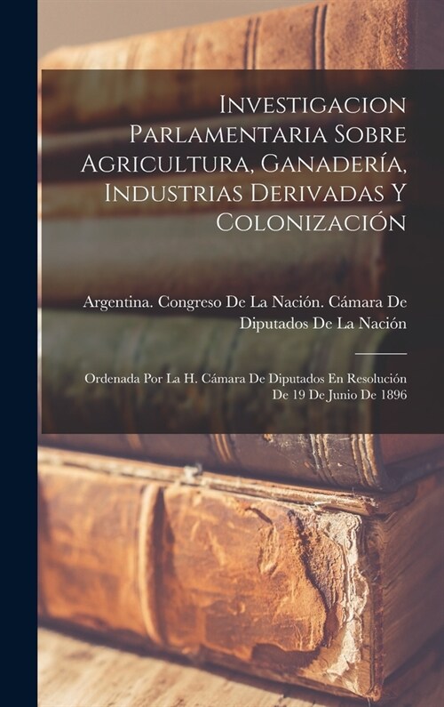 Investigacion Parlamentaria Sobre Agricultura, Ganader?, Industrias Derivadas Y Colonizaci?: Ordenada Por La H. C?ara De Diputados En Resoluci? De (Hardcover)