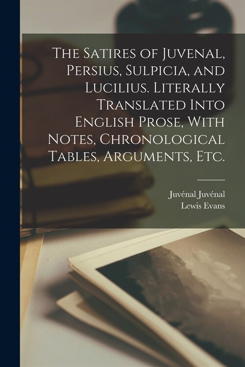 The Satires of Juvenal, Persius, Sulpicia, and Lucilius. Literally Translated Into English Prose, With Notes, Chronological Tables, Arguments, etc. (Paperback)