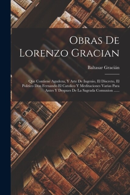 Obras De Lorenzo Gracian: Que Contiene Agudeza, Y Arte De Ingenio, El Discreto, El Politico Don Fernando El Catolico Y Meditaciones Varias Para (Paperback)