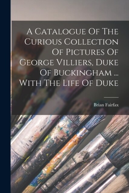 A Catalogue Of The Curious Collection Of Pictures Of George Villiers, Duke Of Buckingham ... With The Life Of Duke (Paperback)