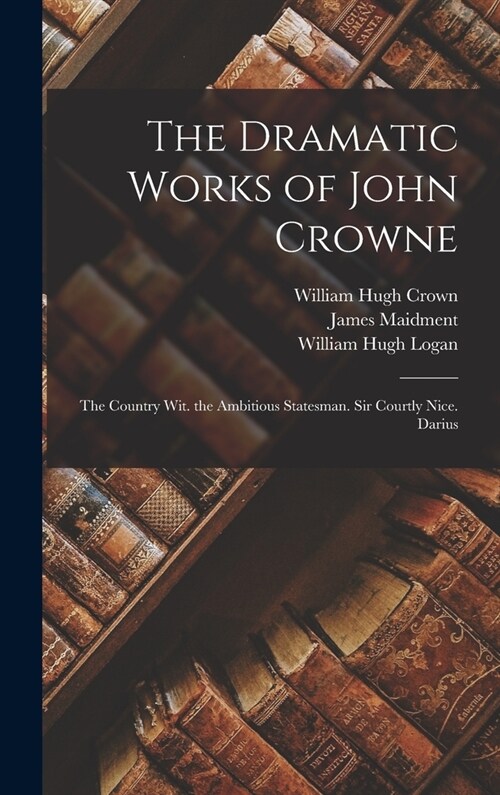 The Dramatic Works of John Crowne: The Country Wit. the Ambitious Statesman. Sir Courtly Nice. Darius (Hardcover)