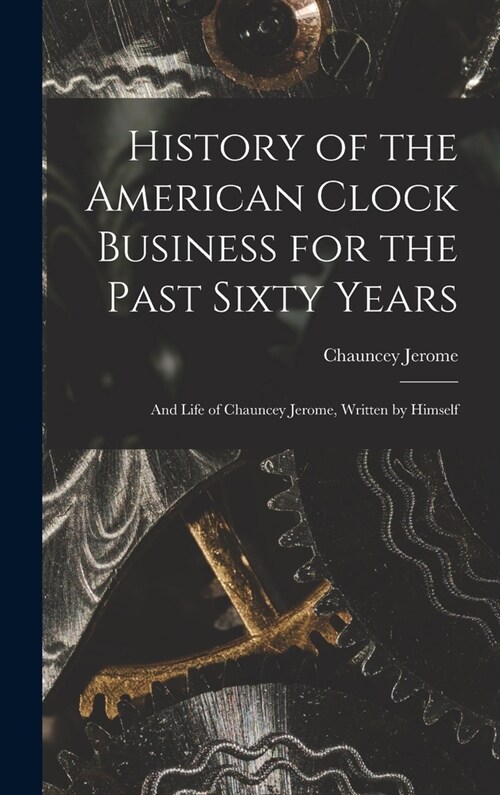 History of the American Clock Business for the Past Sixty Years: And Life of Chauncey Jerome, Written by Himself (Hardcover)