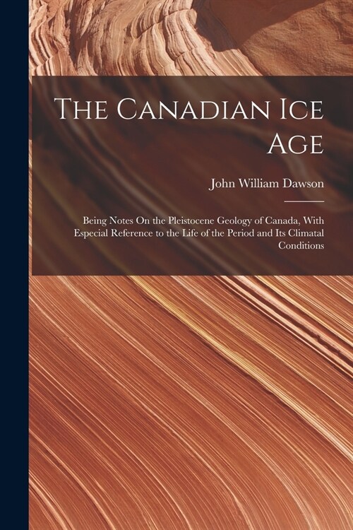 The Canadian Ice Age: Being Notes On the Pleistocene Geology of Canada, With Especial Reference to the Life of the Period and Its Climatal C (Paperback)