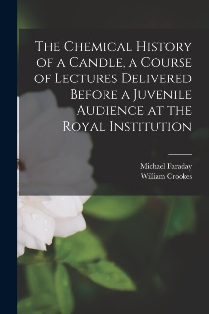 The Chemical History of a Candle, a Course of Lectures Delivered Before a Juvenile Audience at the Royal Institution (Paperback)