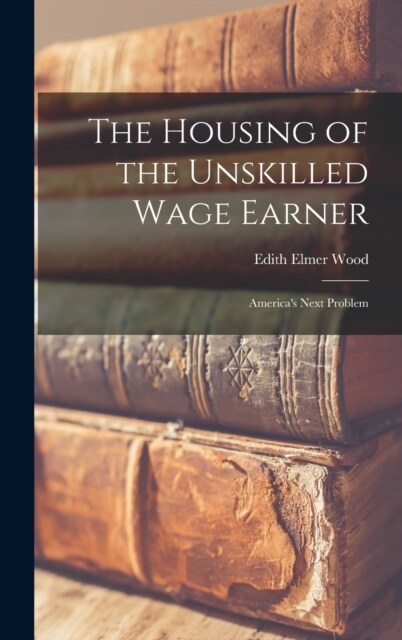 The Housing of the Unskilled Wage Earner: Americas Next Problem (Hardcover)