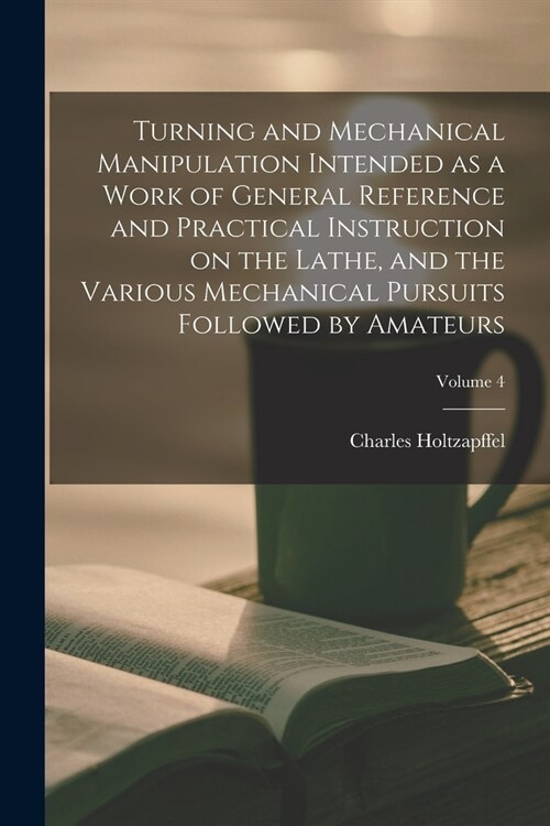 Turning and Mechanical Manipulation Intended as a Work of General Reference and Practical Instruction on the Lathe, and the Various Mechanical Pursuit (Paperback)