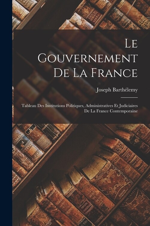 Le Gouvernement De La France: Tableau Des Institutions Politiques, Administratives Et Judiciaires De La France Contemporaine (Paperback)