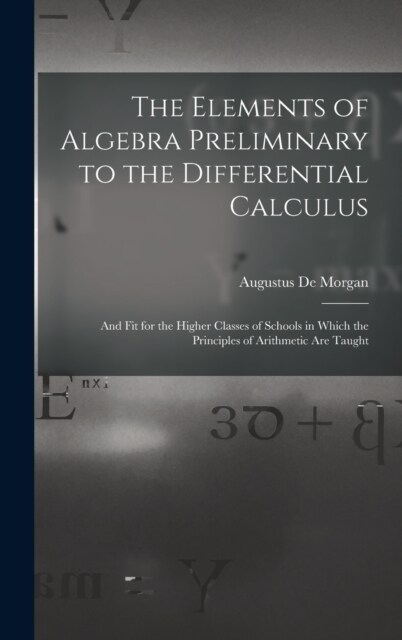 The Elements of Algebra Preliminary to the Differential Calculus: And Fit for the Higher Classes of Schools in Which the Principles of Arithmetic Are (Hardcover)