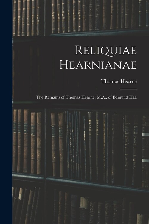 Reliquiae Hearnianae: The Remains of Thomas Hearne, M.A., of Edmund Hall (Paperback)