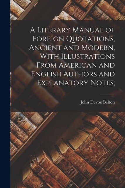 A Literary Manual of Foreign Quotations, Ancient and Modern, With Illustrations From American and English Authors and Explanatory Notes; (Paperback)