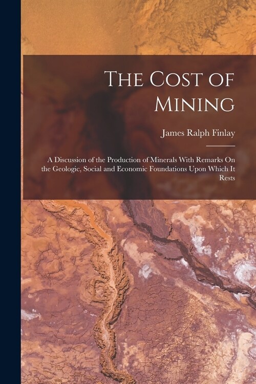 The Cost of Mining: A Discussion of the Production of Minerals With Remarks On the Geologic, Social and Economic Foundations Upon Which It (Paperback)