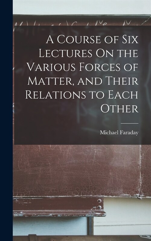 A Course of Six Lectures On the Various Forces of Matter, and Their Relations to Each Other (Hardcover)