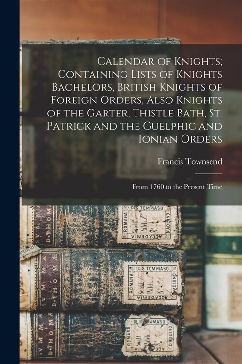Calendar of Knights; Containing Lists of Knights Bachelors, British Knights of Foreign Orders, Also Knights of the Garter, Thistle Bath, St. Patrick a (Paperback)