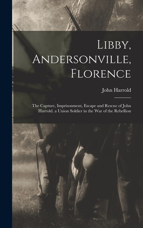 Libby, Andersonville, Florence: The Capture, Imprisonment, Escape and Rescue of John Harrold. a Union Soldier in the War of the Rebellion (Hardcover)