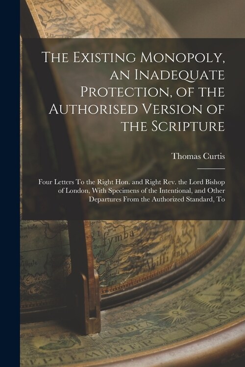 The Existing Monopoly, an Inadequate Protection, of the Authorised Version of the Scripture: Four Letters To the Right Hon. and Right Rev. the Lord Bi (Paperback)