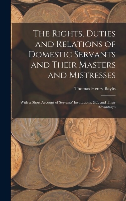 The Rights, Duties and Relations of Domestic Servants and Their Masters and Mistresses: With a Short Account of Servants Institutions, &c. and Their (Hardcover)