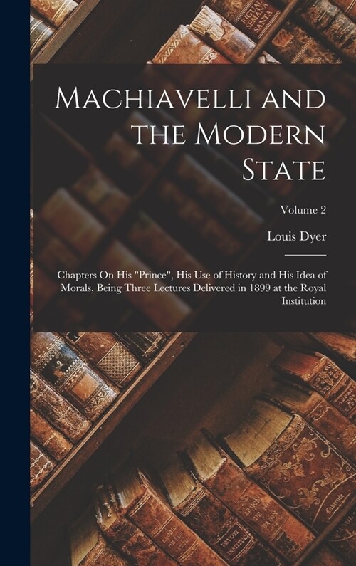 Machiavelli and the Modern State: Chapters On His Prince, His Use of History and His Idea of Morals, Being Three Lectures Delivered in 1899 at the R (Hardcover)