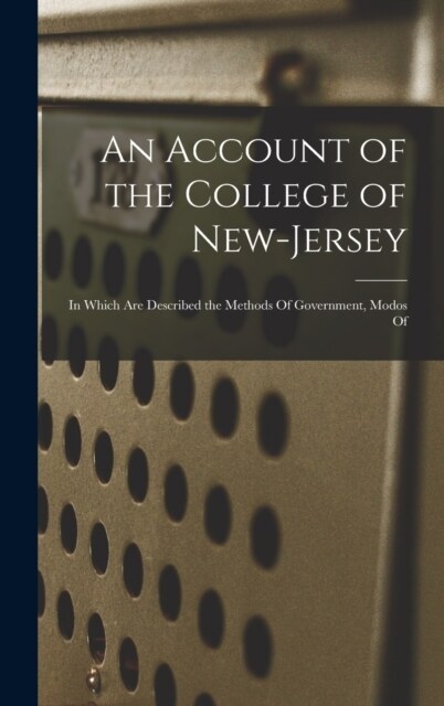 An Account of the College of New-Jersey: In Which are Described the Methods Of Government, Modos Of (Hardcover)