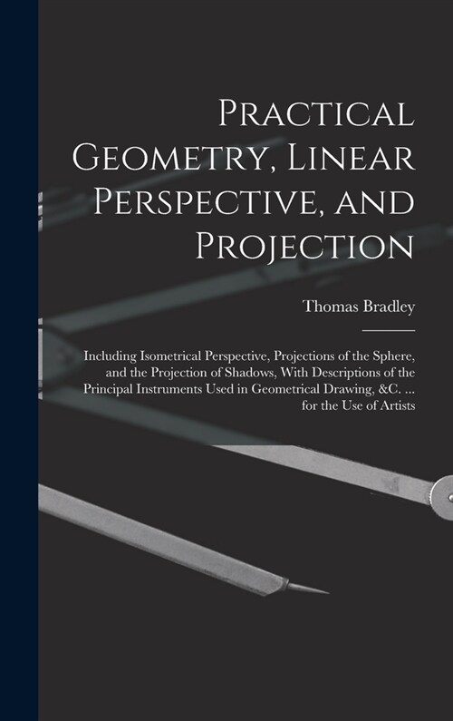 Practical Geometry, Linear Perspective, and Projection: Including Isometrical Perspective, Projections of the Sphere, and the Projection of Shadows, W (Hardcover)