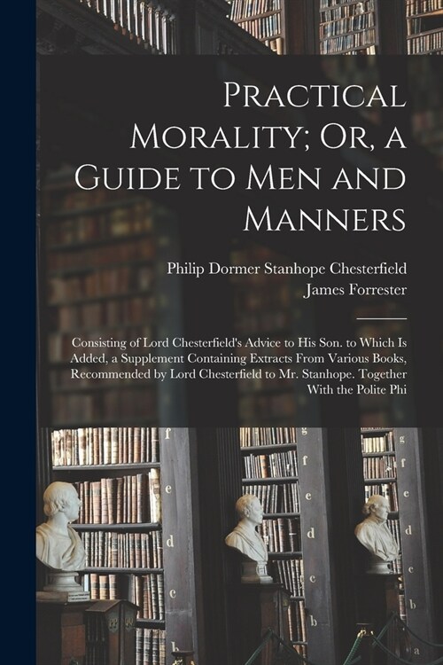 Practical Morality; Or, a Guide to Men and Manners: Consisting of Lord Chesterfields Advice to His Son. to Which Is Added, a Supplement Containing Ex (Paperback)