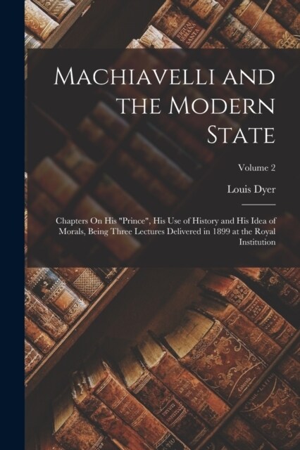 Machiavelli and the Modern State: Chapters On His Prince, His Use of History and His Idea of Morals, Being Three Lectures Delivered in 1899 at the R (Paperback)