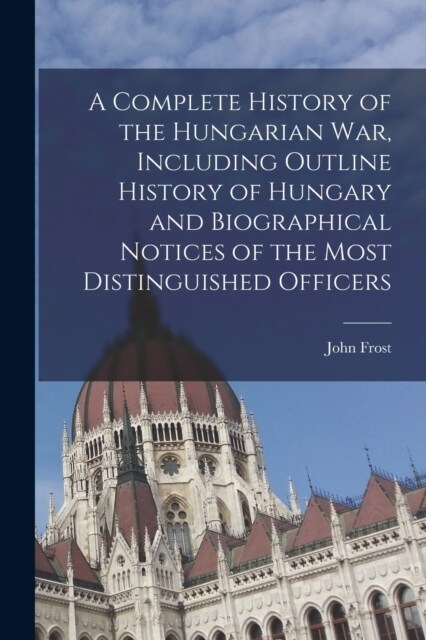 A Complete History of the Hungarian War, Including Outline History of Hungary and Biographical Notices of the Most Distinguished Officers (Paperback)