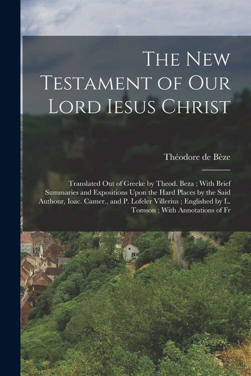 The New Testament of our Lord Iesus Christ: Translated out of Greeke by Theod. Beza; With Brief Summaries and Expositions Upon the Hard Places by the (Paperback)