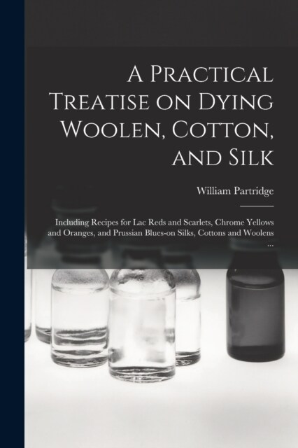 A Practical Treatise on Dying Woolen, Cotton, and Silk: Including Recipes for lac Reds and Scarlets, Chrome Yellows and Oranges, and Prussian Blues-on (Paperback)