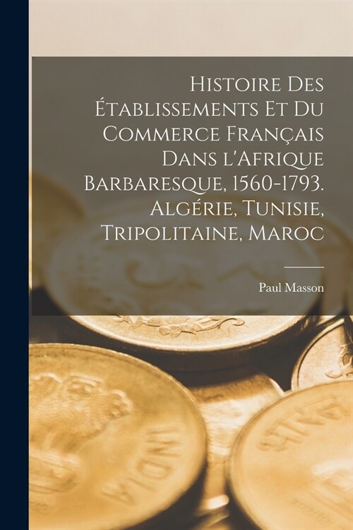 Histoire des ?ablissements et du commerce fran?is dans lAfrique barbaresque, 1560-1793. Alg?ie, Tunisie, Tripolitaine, Maroc (Paperback)