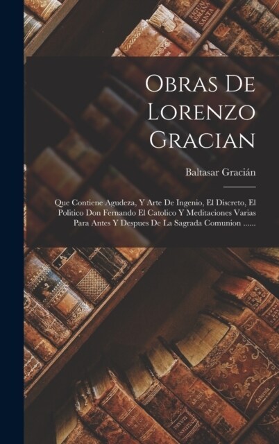 Obras De Lorenzo Gracian: Que Contiene Agudeza, Y Arte De Ingenio, El Discreto, El Politico Don Fernando El Catolico Y Meditaciones Varias Para (Hardcover)