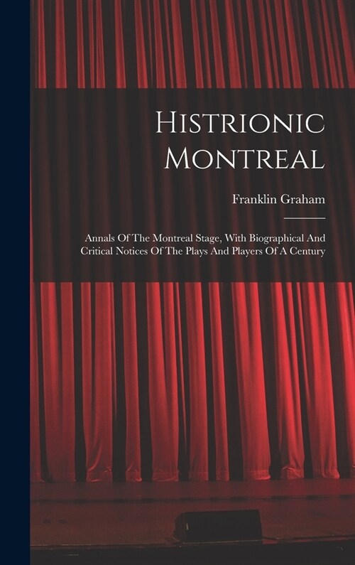 Histrionic Montreal: Annals Of The Montreal Stage, With Biographical And Critical Notices Of The Plays And Players Of A Century (Hardcover)