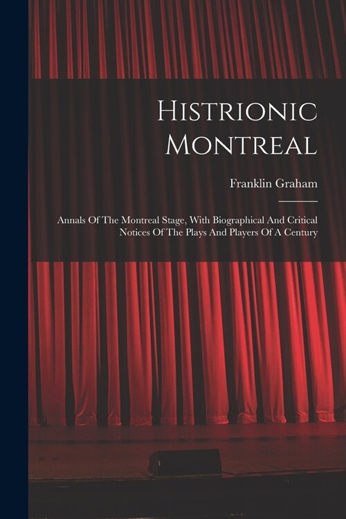 Histrionic Montreal: Annals Of The Montreal Stage, With Biographical And Critical Notices Of The Plays And Players Of A Century (Paperback)