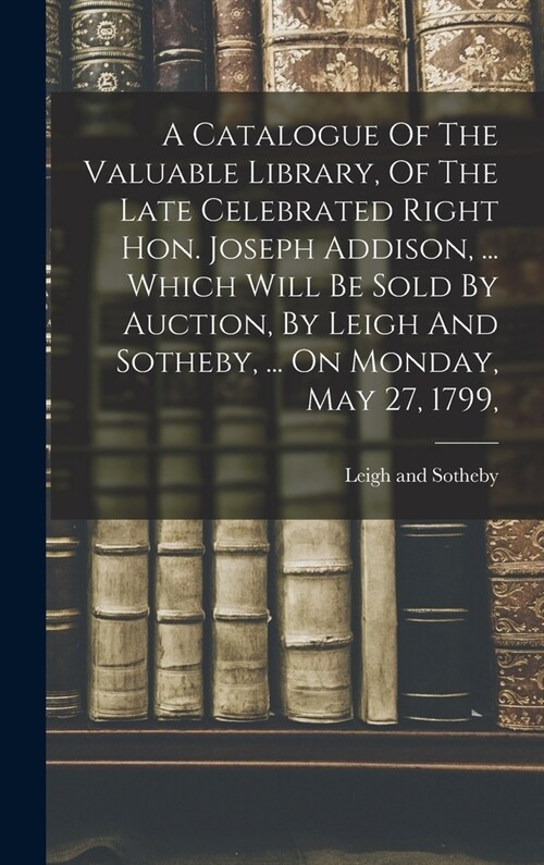 A Catalogue Of The Valuable Library, Of The Late Celebrated Right Hon. Joseph Addison, ... Which Will Be Sold By Auction, By Leigh And Sotheby, ... On (Hardcover)