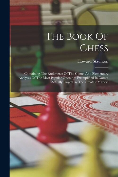The Book Of Chess: Containing The Rudiments Of The Game, And Elementary Analyses Of The Most Popular Openings Exemplified In Games Actual (Paperback)