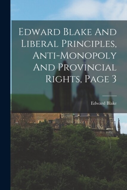 Edward Blake And Liberal Principles, Anti-monopoly And Provincial Rights, Page 3 (Paperback)