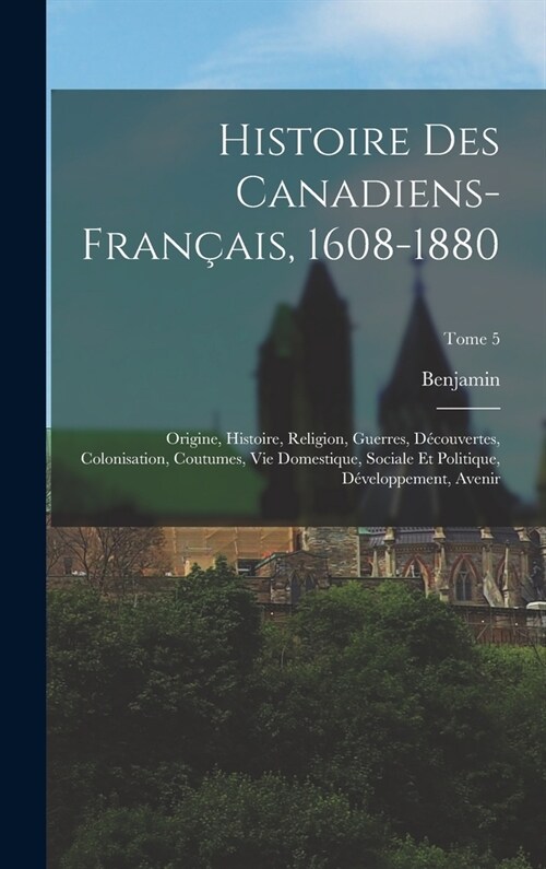 Histoire des canadiens-fran?is, 1608-1880: Origine, histoire, religion, guerres, d?ouvertes, colonisation, coutumes, vie domestique, sociale et poli (Hardcover)